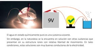 El agua en estado químicamente puro es una sustancia aislante.
Sin embargo, en la naturaleza se la encuentra en solución con otras sustancias que
presentan en su estructura iones con relativa libertad de movimiento. En tales
condiciones, estas soluciones son muy buenas conductoras de la electricidad.
 
