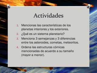 Actividades
1. Mencionas las características de los
   planetas interiores y los exteriores.
2. ¿Qué es un sistema planetario?
3. Menciona 3 semejanzas y 3 diferencias
   entre los asteroides, cometas, meteoritos.
4. Ordena las estructuras cómicas
   mencionadas de acuerdo a su tamaño
   (mayor a menor).
 