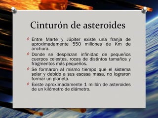 Cinturón de asteroides
O Entre Marte y Júpiter existe una franja de
  aproximadamente 550 millones de Km de
  anchura.
O Donde se desplazan infinidad de pequeños
  cuerpos celestes, rocas de distintos tamaños y
  fragmentos más pequeños.
O Se formaron al mismo tiempo que el sistema
  solar y debido a sus escasa masa, no lograron
  formar un planeta.
O Existe aproximadamente 1 millón de asteroides
  de un kilómetro de diámetro.
 