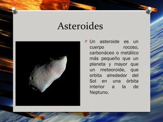Asteroides
     O Un   asteroide es un
       cuerpo         rocoso,
       carbonáceo o metálico
       más pequeño que un
       planeta y mayor que
       un meteoroide, que
       orbita alrededor del
       Sol en una órbita
       interior a la de
       Neptuno.
 
