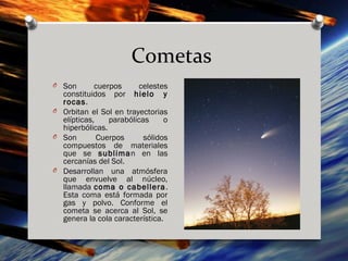 Cometas
O Son       cuerpos     celestes
  constituidos por hielo y
  rocas.
O Orbitan el Sol en trayectorias
  elípticas,    parabólicas     o
  hiperbólicas.
O Son        Cuerpos      sólidos
  compuestos de materiales
  que se subliman en las
  cercanías del Sol.
O Desarrollan una atmósfera
  que envuelve al núcleo,
  llamada coma o cabellera .
  Esta coma está formada por
  gas y polvo. Conforme el
  cometa se acerca al Sol, se
  genera la cola característica.
 