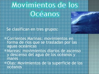 Se clasifican en tres grupos: Corrientes Marinas: movimientos en forma de ríos que se trasladan por las aguas oceánicas Mareas: movimientos diarios de ascenso y descenso del agua de los océanos y mares Olas: Movimientos de la superficie de los océanos 