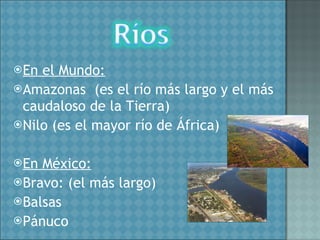 En el Mundo: Amazonas  (es el río más largo y el más caudaloso de la Tierra) Nilo (es el mayor río de África) En México: Bravo: (el más largo) Balsas Pánuco 