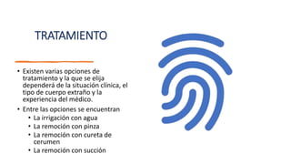 TRATAMIENTO
• Existen varias opciones de
tratamiento y la que se elija
dependerá de la situación clínica, el
tipo de cuerpo extraño y la
experiencia del médico.
• Entre las opciones se encuentran
• La irrigación con agua
• La remoción con pinza
• La remoción con cureta de
cerumen
• La remoción con succión
 