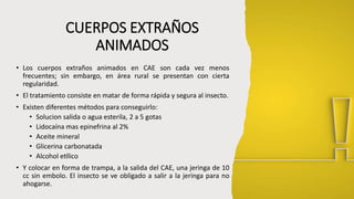 CUERPOS EXTRAÑOS
ANIMADOS
• Los cuerpos extraños animados en CAE son cada vez menos
frecuentes; sin embargo, en área rural se presentan con cierta
regularidad.
• El tratamiento consiste en matar de forma rápida y segura al insecto.
• Existen diferentes métodos para conseguirlo:
• Solucion salida o agua esterila, 2 a 5 gotas
• Lidocaína mas epinefrina al 2%
• Aceite mineral
• Glicerina carbonatada
• Alcohol etílico
• Y colocar en forma de trampa, a la salida del CAE, una jeringa de 10
cc sin embolo. El insecto se ve obligado a salir a la jeringa para no
ahogarse.
 