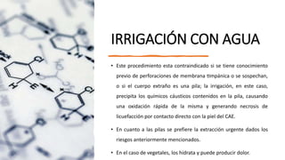 IRRIGACIÓN CON AGUA
• Este procedimiento esta contraindicado si se tiene conocimiento
previo de perforaciones de membrana timpánica o se sospechan,
o si el cuerpo extraño es una pila; la irrigación, en este caso,
precipita los químicos cáusticos contenidos en la pila, causando
una oxidación rápida de la misma y generando necrosis de
licuefacción por contacto directo con la piel del CAE.
• En cuanto a las pilas se prefiere la extracción urgente dados los
riesgos anteriormente mencionados.
• En el caso de vegetales, los hidrata y puede producir dolor.
 