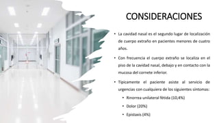 CONSIDERACIONES
• La cavidad nasal es el segundo lugar de localización
de cuerpo extraño en pacientes menores de cuatro
años.
• Con frecuencia el cuerpo extraño se localiza en el
piso de la cavidad nasal, debajo y en contacto con la
mucosa del cornete inferior.
• Típicamente el paciente asiste al servicio de
urgencias con cualquiera de los siguientes síntomas:
• Rinorrea unilateral fétida (10,4%)
• Dolor (20%)
• Epistaxis (4%)
 
