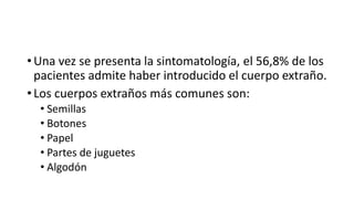 • Una vez se presenta la sintomatología, el 56,8% de los
pacientes admite haber introducido el cuerpo extraño.
• Los cuerpos extraños más comunes son:
• Semillas
• Botones
• Papel
• Partes de juguetes
• Algodón
 