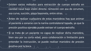 • Existen varios métodos para extracción de cuerpo extraño en
cavidad nasal bajo visión directa: remoción con asa de cerumen,
asa curva, succión, pinza bayoneta, entre otras.
• Antes de realizar cualquiera de estas maniobras hay que animar
al paciente a sonarse con la narina contralateral tapada, ya que la
presión positiva ejercida puede extraer el cuerpo extraño.
• Si se trata de un paciente no capaz de realizar dicha maniobra,
bien sea por su corta edad, poca colaboración o limitación para
entender la instrucción, se puede realizar maniobra de presión
positiva por la boca.
 