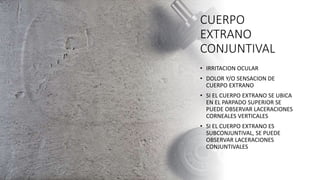 CUERPO
EXTRANO
CONJUNTIVAL
• IRRITACION OCULAR
• DOLOR Y/O SENSACION DE
CUERPO EXTRANO
• SI EL CUERPO EXTRANO SE UBICA
EN EL PARPADO SUPERIOR SE
PUEDE OBSERVAR LACERACIONES
CORNEALES VERTICALES
• SI EL CUERPO EXTRANO ES
SUBCONJUNTIVAL, SE PUEDE
OBSERVAR LACERACIONES
CONJUNTIVALES
 