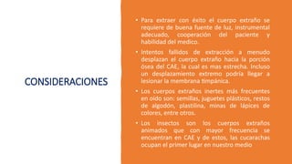 CONSIDERACIONES
• Para extraer con éxito el cuerpo extraño se
requiere de buena fuente de luz, instrumental
adecuado, cooperación del paciente y
habilidad del medico.
• Intentos fallidos de extracción a menudo
desplazan el cuerpo extraño hacia la porción
ósea del CAE, la cual es mas estrecha. Incluso
un desplazamiento extremo podría llegar a
lesionar la membrana timpánica.
• Los cuerpos extraños inertes más frecuentes
en oído son: semillas, juguetes plásticos, restos
de algodón, plastilina, minas de lápices de
colores, entre otros.
• Los insectos son los cuerpos extraños
animados que con mayor frecuencia se
encuentran en CAE y de estos, las cucarachas
ocupan el primer lugar en nuestro medio
 