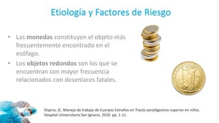 Etiología y Factores de Riesgo
• Las monedas constituyen el objeto más
frecuentemente encontrado en el
esófago.
• Los objetos redondos son los que se
encuentran con mayor frecuencia
relacionados con desenlaces fatales.
Ospina, JC. Manejo de trabajo de Cuerpos Extraños en Tracto aerodigestivo superior en niños.
Hospital Universitario San Ignacio. 2010. pp. 1-11.
 