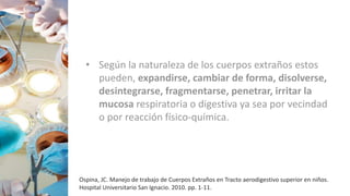 • Según la naturaleza de los cuerpos extraños estos
pueden, expandirse, cambiar de forma, disolverse,
desintegrarse, fragmentarse, penetrar, irritar la
mucosa respiratoria o digestiva ya sea por vecindad
o por reacción físico-química.
Ospina, JC. Manejo de trabajo de Cuerpos Extraños en Tracto aerodigestivo superior en niños.
Hospital Universitario San Ignacio. 2010. pp. 1-11.
 