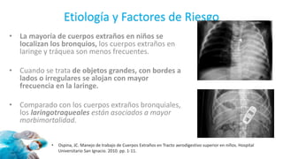 Etiología y Factores de Riesgo
• La mayoría de cuerpos extraños en niños se
localizan los bronquios, los cuerpos extraños en
laringe y tráquea son menos frecuentes.
• Cuando se trata de objetos grandes, con bordes a
lados o irregulares se alojan con mayor
frecuencia en la laringe.
• Comparado con los cuerpos extraños bronquiales,
los laringotraqueales están asociados a mayor
morbimortalidad.
• Ospina, JC. Manejo de trabajo de Cuerpos Extraños en Tracto aerodigestivo superior en niños. Hospital
Universitario San Ignacio. 2010. pp. 1-11.
 