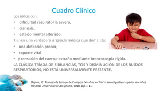 Cuadro Clínico
Los niños con:
• dificultad respiratoria severa,
• cianosis,
• estado mental alterado,
Tienen una verdadera urgencia médica que demanda:
• una detección precoz,
• soporte vital
• y remoción del cuerpo extraño mediante broncoscopia rígida.
LA CLÁSICA TRÍADA DE SIBILANCIAS, TOS Y DISMINUCIÓN DE LOS RUIDOS
RESPIRATORIOS, NO ESTÁ UNIVERSALMENTE PRESENTE.
Ospina, JC. Manejo de trabajo de Cuerpos Extraños en Tracto aerodigestivo superior en niños.
Hospital Universitario San Ignacio. 2010. pp. 1-11.
 