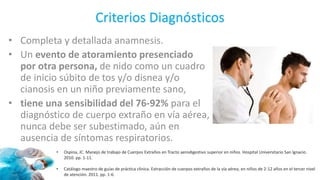 Criterios Diagnósticos
• Completa y detallada anamnesis.
• Un evento de atoramiento presenciado
por otra persona, de nido como un cuadro
de inicio súbito de tos y/o disnea y/o
cianosis en un niño previamente sano,
• tiene una sensibilidad del 76-92% para el
diagnóstico de cuerpo extraño en vía aérea,
nunca debe ser subestimado, aún en
ausencia de síntomas respiratorios.
• Ospina, JC. Manejo de trabajo de Cuerpos Extraños en Tracto aerodigestivo superior en niños. Hospital Universitario San Ignacio.
2010. pp. 1-11.
• Catálogo maestro de guías de práctica clínica. Extracción de cuerpos extraños de la vía aérea, en niños de 2-12 años en el tercer nivel
de atención. 2011. pp. 1-6.
 
