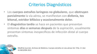 Criterios Diagnósticos
• Los cuerpos extraños laríngeos no globulares, que obstruyen
parcialmente la vía aérea, se manifiestan con disfonía, tos
bitonal, estridor bifásico y ocasionalmente dolor.
• El diagnóstico tardío se hace en pacientes que presentan
síntomas días o semanas después de la aspiración, usualmente
presentan síntomas inespecíficos de infección distal al cuerpo
extraño.
iMedPub Journals. Archivos de Medicina. Cuerpos extraños en vías aéreas Vol. 9 No. 2:1 doi:
10.3823/096 2013
 