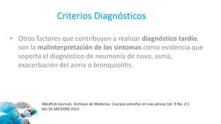 • Otros factores que contribuyen a realizar diagnóstico tardío,
son la malinterpretación de los síntomas como evidencia que
soporta el diagnóstico de neumonía de novo, asma,
exacerbación del asma o bronquiolitis.
iMedPub Journals. Archivos de Medicina. Cuerpos extraños en vías aéreas Vol. 9 No. 2:1
doi:10.3823/096 2013
Criterios Diagnósticos
 
