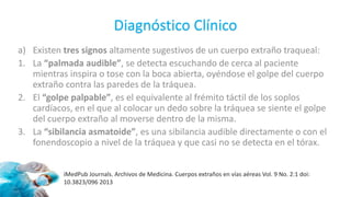 Diagnóstico Clínico
a) Existen tres signos altamente sugestivos de un cuerpo extraño traqueal:
1. La “palmada audible”, se detecta escuchando de cerca al paciente
mientras inspira o tose con la boca abierta, oyéndose el golpe del cuerpo
extraño contra las paredes de la tráquea.
2. El “golpe palpable”, es el equivalente al frémito táctil de los soplos
cardíacos, en el que al colocar un dedo sobre la tráquea se siente el golpe
del cuerpo extraño al moverse dentro de la misma.
3. La “sibilancia asmatoide”, es una sibilancia audible directamente o con el
fonendoscopio a nivel de la tráquea y que casi no se detecta en el tórax.
iMedPub Journals. Archivos de Medicina. Cuerpos extraños en vías aéreas Vol. 9 No. 2:1 doi:
10.3823/096 2013
 