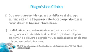 b) De encontrarse estridor, puede ser bifásico si el cuerpo
extraño está en la tráquea extratorácica o espiratorio si se
encuentra en la tráquea intratorácica.
c) La disfonía no es tan frecuente como en la localización
laríngea y la severidad de la dificultad respiratoria depende
del tamaño del cuerpo extraño y su capacidad para amoldarse
a la anatomía de la tráquea.
Diagnóstico Clínico
iMedPub Journals. Archivos de Medicina. Cuerpos extraños en vías aéreas Vol. 9 No. 2:1 doi:
10.3823/096 2013
 