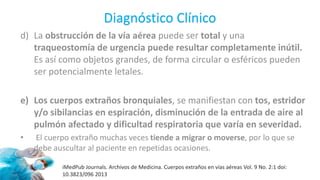 Diagnóstico Clínico
d) La obstrucción de la vía aérea puede ser total y una
traqueostomía de urgencia puede resultar completamente inútil.
Es así como objetos grandes, de forma circular o esféricos pueden
ser potencialmente letales.
e) Los cuerpos extraños bronquiales, se manifiestan con tos, estridor
y/o sibilancias en espiración, disminución de la entrada de aire al
pulmón afectado y dificultad respiratoria que varía en severidad.
• El cuerpo extraño muchas veces tiende a migrar o moverse, por lo que se
debe auscultar al paciente en repetidas ocasiones.
iMedPub Journals. Archivos de Medicina. Cuerpos extraños en vías aéreas Vol. 9 No. 2:1 doi:
10.3823/096 2013
 