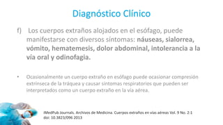 Diagnóstico Clínico
f) Los cuerpos extraños alojados en el esófago, puede
manifestarse con diversos síntomas: náuseas, sialorrea,
vómito, hematemesis, dolor abdominal, intolerancia a la
vía oral y odinofagia.
• Ocasionalmente un cuerpo extraño en esófago puede ocasionar compresión
extrínseca de la tráquea y causar síntomas respiratorios que pueden ser
interpretados como un cuerpo extraño en la vía aérea.
iMedPub Journals. Archivos de Medicina. Cuerpos extraños en vías aéreas Vol. 9 No. 2:1
doi: 10.3823/096 2013
 