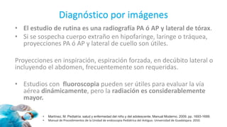 Diagnóstico por imágenes
• El estudio de rutina es una radiografía PA ó AP y lateral de tórax.
• Si se sospecha cuerpo extraño en hipofaringe, laringe o tráquea,
proyecciones PA ó AP y lateral de cuello son útiles.
Proyecciones en inspiración, espiración forzada, en decúbito lateral o
incluyendo el abdomen, frecuentemente son requeridas.
• Estudios con fluoroscopia pueden ser útiles para evaluar la vía
aérea dinámicamente, pero la radiación es considerablemente
mayor.
• Martínez, M. Pediatría: salud y enfermedad del niño y del adolescente. Manual Moderno. 2009. pp. 1693-1699.
• Manual de Procedimientos de la Unidad de endoscopia Pediátrica del Antiguo. Universidad de Guadalajara. 2010.
 