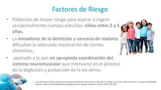 Factores de Riesgo
• Población de mayor riesgo para aspirar o ingerir
accidentalmente cuerpos extraños: niños entre 2 y 5
años.
• La inmadurez de la dentición y carencia de molares
dificultan la adecuada masticación de ciertos
alimentos,
• asociado a la aún no apropiada coordinación del
sistema neuromuscular que interviene en el proceso
de la deglución y protección de la vía aérea.
• Guía de Práctica Clínica. Extracción de cuerpos extraños de la vía aérea en niños de 2 a 12 años en el tercer nivel de atención. Consejo de Salubridad
General. Gobierno Federal Mexicano Catálogo maestro de guías de práctica clínica: ISSSTE-526-2011
 