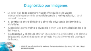 Diagnóstico por imágenes
• Se sabe que todo objeto virtualmente puede ser visible
independientemente de su radiolucencia o radiopacidad, si está
rodeado de aire.
• El contraste entre el objeto y el tejido adyacente determina su
visibilidad.
• Materiales como vidrio o aluminio tienen una densidad similar a la
del hueso.
• La densidad y el grosor afectan igualmente la visibilidad; una lámina
delgada de aluminio puede ser detecta más fácilmente de lado que
de frente.
• iMedPub Journals. Archivos de Medicina. Cuerpos extraños en vías aéreas Vol. 9 No. 2:1 doi:
10.3823/096 2013
 