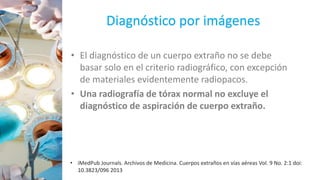 Diagnóstico por imágenes
• El diagnóstico de un cuerpo extraño no se debe
basar solo en el criterio radiográfico, con excepción
de materiales evidentemente radiopacos.
• Una radiografía de tórax normal no excluye el
diagnóstico de aspiración de cuerpo extraño.
• iMedPub Journals. Archivos de Medicina. Cuerpos extraños en vías aéreas Vol. 9 No. 2:1 doi:
10.3823/096 2013
 