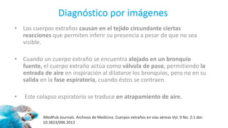 • Los cuerpos extraños causan en el tejido circundante ciertas
reacciones que permiten inferir su presencia a pesar de que no sea
visible.
• Cuando un cuerpo extraño se encuentra alojado en un bronquio
fuente, el cuerpo extraño actúa como válvula de paso, permitiendo la
entrada de aire en inspiración al dilatarse los bronquios, pero no en su
salida en la fase espiratoria, cuando éstos se contraen.
• Este colapso espiratorio se traduce en atrapamiento de aire.
iMedPub Journals. Archivos de Medicina. Cuerpos extraños en vías aéreas Vol. 9 No. 2:1 doi:
10.3823/096 2013
Diagnóstico por imágenes
 