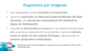 • Las radiografías serán normales en inspiración,
• pero en espiración se observará hiperinsuflación del lado
afectado, con desviación contralateral del mediastino
(signo de Holzknecht).
• Cuando la obstrucción es severa o si se examina al paciente
días a semanas después de la aspiración, tanto la entrada
como la salida de aire estarán limitadas, observando un
pulmón colapsado o atelectásico.
iMedPub Journals. Archivos de Medicina. Cuerpos extraños en vías aéreas Vol. 9 No. 2:1 doi:
10.3823/096 2013
Diagnóstico por imágenes
 
