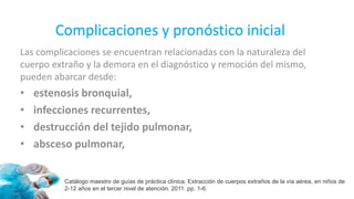Complicaciones y pronóstico inicial
Las complicaciones se encuentran relacionadas con la naturaleza del
cuerpo extraño y la demora en el diagnóstico y remoción del mismo,
pueden abarcar desde:
• estenosis bronquial,
• infecciones recurrentes,
• destrucción del tejido pulmonar,
• absceso pulmonar,
Catálogo maestro de guías de práctica clínica. Extracción de cuerpos extraños de la vía aérea, en niños de
2-12 años en el tercer nivel de atención. 2011. pp. 1-6.
 