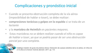 Complicaciones y pronóstico inicial
Catálogo maestro de guías de práctica clínica. Extracción de cuerpos extraños de la vía aérea, en niños de
2-12 años en el tercer nivel de atención. 2011. pp. 1-6.
• Cuando se presenta obstrucción completa de la vía aérea
(imposibilidad de hablar o toser), se debe realizar:
• compresiones torácicas y golpes en la espalda si se trata de un
lactante
• y la maniobra de Heimlich en pacientes mayores.
• Estas maniobras no se deben realizar cuando el niño es capaz
de hablar o toser, ya que se podría pasar de ser una obstrucción
parcial por una completa.
 