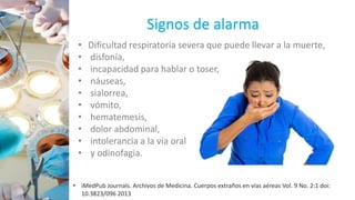 Signos de alarma
• Dificultad respiratoria severa que puede llevar a la muerte,
• disfonía,
• incapacidad para hablar o toser,
• náuseas,
• sialorrea,
• vómito,
• hematemesis,
• dolor abdominal,
• intolerancia a la vía oral
• y odinofagia.
• iMedPub Journals. Archivos de Medicina. Cuerpos extraños en vías aéreas Vol. 9 No. 2:1 doi:
10.3823/096 2013
 