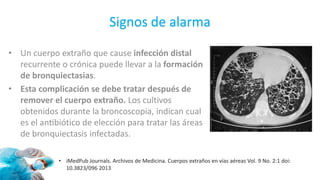 Signos de alarma
• Un cuerpo extraño que cause infección distal
recurrente o crónica puede llevar a la formación
de bronquiectasias.
• Esta complicación se debe tratar después de
remover el cuerpo extraño. Los cultivos
obtenidos durante la broncoscopia, indican cual
es el antibiótico de elección para tratar las áreas
de bronquiectasis infectadas.
• iMedPub Journals. Archivos de Medicina. Cuerpos extraños en vías aéreas Vol. 9 No. 2:1 doi:
10.3823/096 2013
 