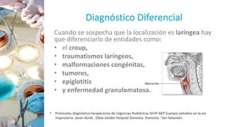 Diagnóstico Diferencial
Cuando se sospecha que la localización es laríngea hay
que diferenciarlo de entidades como:
• el croup,
• traumatismos laríngeos,
• malformaciones congénitas,
• tumores,
• epiglotitis
• y enfermedad granulomatosa.
• Protocolos diagnóstico-terapéuticos de Urgencias Pediátricas SEUP-AEP Cuerpos extraños en la vía
respiratoria. Javier Korta , Olaia Sardón Hospital Donostia. Donostia - San Sebastán.
 
