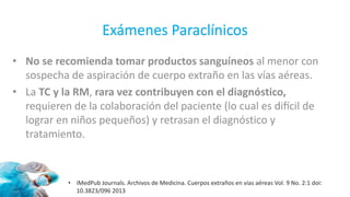 Exámenes Paraclínicos
• No se recomienda tomar productos sanguíneos al menor con
sospecha de aspiración de cuerpo extraño en las vías aéreas.
• La TC y la RM, rara vez contribuyen con el diagnóstico,
requieren de la colaboración del paciente (lo cual es difícil de
lograr en niños pequeños) y retrasan el diagnóstico y
tratamiento.
• iMedPub Journals. Archivos de Medicina. Cuerpos extraños en vías aéreas Vol. 9 No. 2:1 doi:
10.3823/096 2013
 