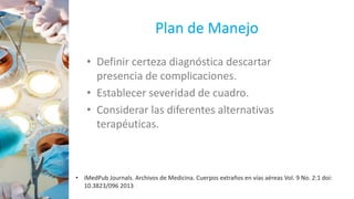 Plan de Manejo
• Definir certeza diagnóstica descartar
presencia de complicaciones.
• Establecer severidad de cuadro.
• Considerar las diferentes alternativas
terapéuticas.
• iMedPub Journals. Archivos de Medicina. Cuerpos extraños en vías aéreas Vol. 9 No. 2:1 doi:
10.3823/096 2013
 