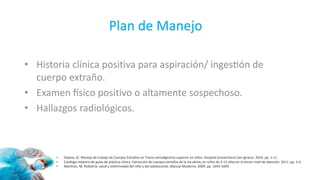 • Historia clínica positiva para aspiración/ ingestión de
cuerpo extraño.
• Examen físico positivo o altamente sospechoso.
• Hallazgos radiológicos.
• Ospina, JC. Manejo de trabajo de Cuerpos Extraños en Tracto aerodigestivo superior en niños. Hospital Universitario San Ignacio. 2010. pp. 1-11.
• Catálogo maestro de guías de práctica clínica. Extracción de cuerpos extraños de la vía aérea, en niños de 2-12 años en el tercer nivel de atención. 2011. pp. 1-6.
• Martínez, M. Pediatría: salud y enfermedad del niño y del adolescente. Manual Moderno. 2009. pp. 1693-1699.
Plan de Manejo
 