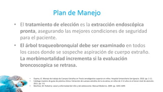 • El tratamiento de elección es la extracción endoscópica
pronta, asegurando las mejores condiciones de seguridad
para el paciente.
• El árbol traqueobronquial debe ser examinado en todos
los casos donde se sospeche aspiración de cuerpo extraño.
La morbimortalidad incrementa si la evaluación
broncoscopica se retrasa.
• Ospina, JC. Manejo de trabajo de Cuerpos Extraños en Tracto aerodigestivo superior en niños. Hospital Universitario San Ignacio. 2010. pp. 1-11.
• Catálogo maestro de guías de práctica clínica. Extracción de cuerpos extraños de la vía aérea, en niños de 2-12 años en el tercer nivel de atención.
2011. pp. 1-6.
• Martínez, M. Pediatría: salud y enfermedad del niño y del adolescente. Manual Moderno. 2009. pp. 1693-1699.
Plan de Manejo
 
