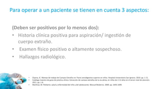 Para operar a un paciente se tienen en cuenta 3 aspectos:
(Deben ser positivos por lo menos dos):
• Historia clínica positiva para aspiración/ ingestión de
cuerpo extraño.
• Examen físico positivo o altamente sospechoso.
• Hallazgos radiológico.
• Ospina, JC. Manejo de trabajo de Cuerpos Extraños en Tracto aerodigestivo superior en niños. Hospital Universitario San Ignacio. 2010. pp. 1-11.
• Catálogo maestro de guías de práctica clínica. Extracción de cuerpos extraños de la vía aérea, en niños de 2-12 años en el tercer nivel de atención.
2011. pp. 1-6.
• Martínez, M. Pediatría: salud y enfermedad del niño y del adolescente. Manual Moderno. 2009. pp. 1693-1699.
 