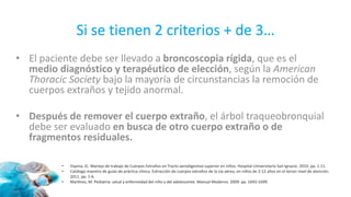 Si se tienen 2 criterios + de 3…
• El paciente debe ser llevado a broncoscopia rígida, que es el
medio diagnóstico y terapéutico de elección, según la American
Thoracic Society bajo la mayoría de circunstancias la remoción de
cuerpos extraños y tejido anormal.
• Después de remover el cuerpo extraño, el árbol traqueobronquial
debe ser evaluado en busca de otro cuerpo extraño o de
fragmentos residuales.
• Ospina, JC. Manejo de trabajo de Cuerpos Extraños en Tracto aerodigestivo superior en niños. Hospital Universitario San Ignacio. 2010. pp. 1-11.
• Catálogo maestro de guías de práctica clínica. Extracción de cuerpos extraños de la vía aérea, en niños de 2-12 años en el tercer nivel de atención.
2011. pp. 1-6.
• Martínez, M. Pediatría: salud y enfermedad del niño y del adolescente. Manual Moderno. 2009. pp. 1693-1699.
 