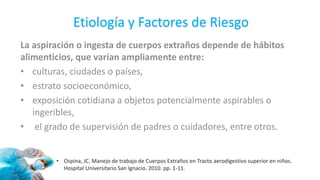 Etiología y Factores de Riesgo
La aspiración o ingesta de cuerpos extraños depende de hábitos
alimenticios, que varían ampliamente entre:
• culturas, ciudades o países,
• estrato socioeconómico,
• exposición cotidiana a objetos potencialmente aspirables o
ingeribles,
• el grado de supervisión de padres o cuidadores, entre otros.
• Ospina, JC. Manejo de trabajo de Cuerpos Extraños en Tracto aerodigestivo superior en niños.
Hospital Universitario San Ignacio. 2010. pp. 1-11.
 