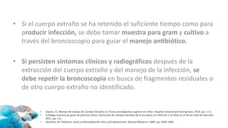 • Si el cuerpo extraño se ha retenido el suficiente tiempo como para
producir infección, se debe tomar muestra para gram y cultivo a
través del broncoscopio para guiar el manejo antibiótico.
• Si persisten síntomas clínicos y radiográficos después de la
extracción del cuerpo extraño y del manejo de la infección, se
debe repetir la broncoscopia en busca de fragmentos residuales o
de otro cuerpo extraño no identificado.
• Ospina, JC. Manejo de trabajo de Cuerpos Extraños en Tracto aerodigestivo superior en niños. Hospital Universitario San Ignacio. 2010. pp. 1-11.
• Catálogo maestro de guías de práctica clínica. Extracción de cuerpos extraños de la vía aérea, en niños de 2-12 años en el tercer nivel de atención.
2011. pp. 1-6.
• Martínez, M. Pediatría: salud y enfermedad del niño y del adolescente. Manual Moderno. 2009. pp. 1693-1699.
 