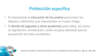 Protección específica
• Es importante la educación de los padres para evitar los
objetos y alimentos que representan un mayor riesgo.
• El diseño de juguetes y otros productos para niños, así como
su legislación, constitución, serán un paso adicional para la
prevención de estos accidentes.
• Martínez, M. Pediatría: salud y enfermedad del niño y del adolescente. Manual Moderno. 2009. pp. 1693-1699.
 