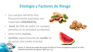 Etiología y Factores de Riesgo
• Los cuerpos extraños más
frecuentemente aspirados son
materiales ORGÁNICOS,
• maní 36-55% de todos los cuerpos
extraños en la sociedad occidental),
• otros como nueces,
• semillas especialmente de sandía en
los países del medio oriente),
Ospina, JC. Manejo de trabajo de Cuerpos Extraños en Tracto aerodigestivo superior en niños.
Hospital Universitario San Ignacio. 2010. pp. 1-11.
 