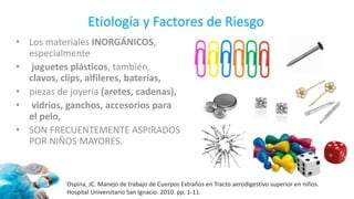 Ospina, JC. Manejo de trabajo de Cuerpos Extraños en Tracto aerodigestivo superior en niños.
Hospital Universitario San Ignacio. 2010. pp. 1-11.
Etiología y Factores de Riesgo
• Los materiales INORGÁNICOS,
especialmente
• juguetes plásticos, también,
clavos, clips, alfileres, baterías,
• piezas de joyería (aretes, cadenas),
• vidrios, ganchos, accesorios para
el pelo,
• SON FRECUENTEMENTE ASPIRADOS
POR NIÑOS MAYORES.
 