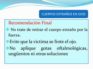 CUERPOS EXTRAÑOS EN OJOSSi el cuerpo extraño está localizado debajo del párpado inferior, con su dedo pulgar hale el párpado hacia abajo, localice el cuerpo extraño y retírelo con la punta de un pañuelo.
