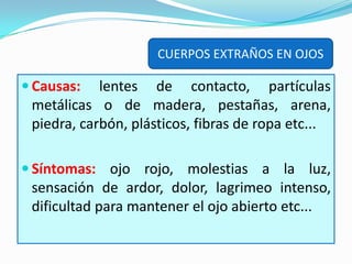 Causas:lentes de contacto, partículas metálicas o de madera, pestañas, arena, piedra, carbón, plásticos, fibras de ropa etc... Síntomas:ojo rojo, molestias a la luz, sensación de ardor, dolor, lagrimeo intenso, dificultad para mantener el ojo abierto etc... CUERPOS EXTRAÑOS EN OJOS 